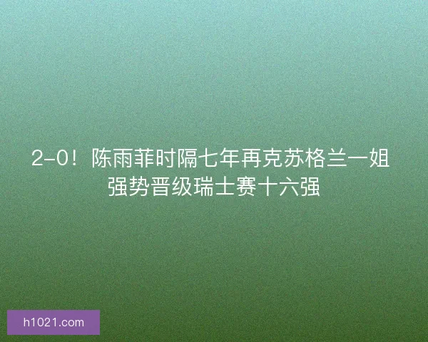 2-0！陈雨菲时隔七年再克苏格兰一姐 强势晋级瑞士赛十六强