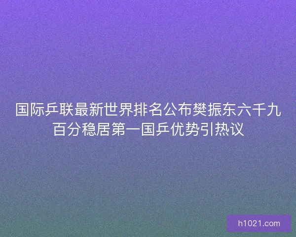 国际乒联最新世界排名公布樊振东六千九百分稳居第一国乒优势引热议