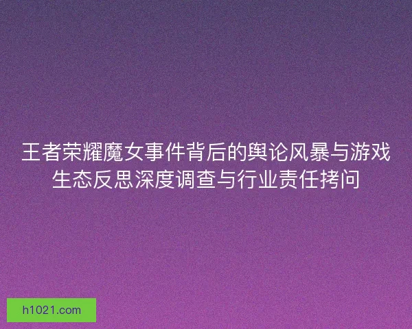 王者荣耀魔女事件背后的舆论风暴与游戏生态反思深度调查与行业责任拷问