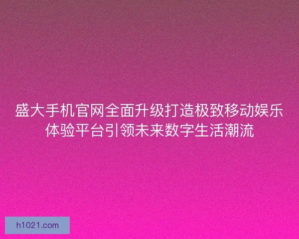 盛大手机官网全面升级打造极致移动娱乐体验平台引领未来数字生活潮流