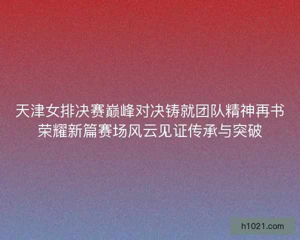 天津女排决赛巅峰对决铸就团队精神再书荣耀新篇赛场风云见证传承与突破