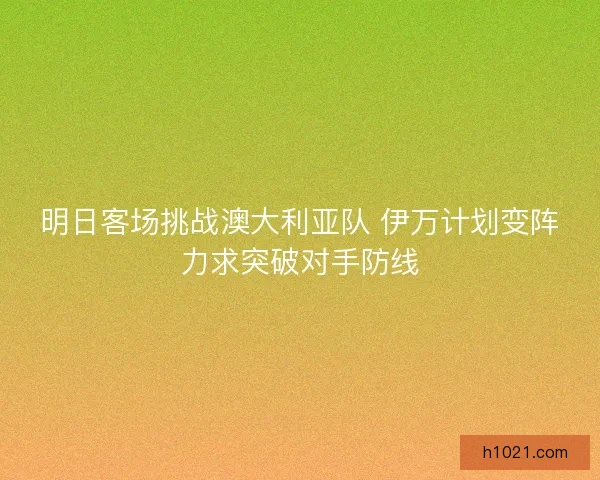 明日客场挑战澳大利亚队 伊万计划变阵力求突破对手防线